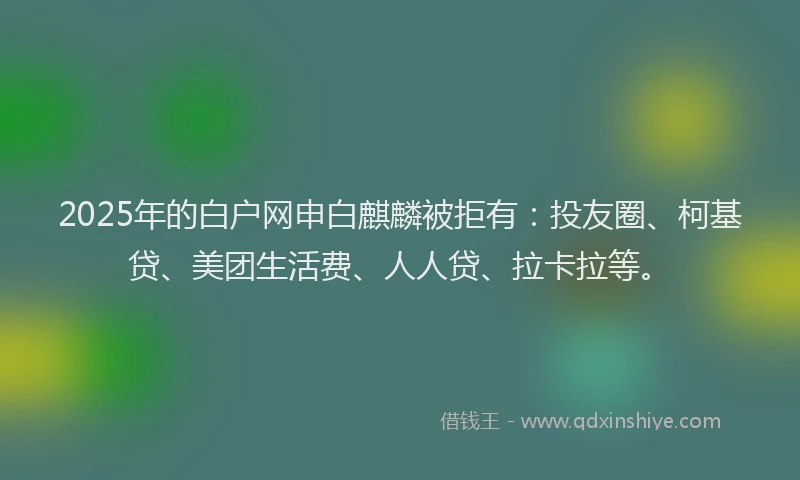 2025年的白户网申白麒麟被拒有：投友圈、柯基贷、美团生活费、人人贷、拉卡拉等。