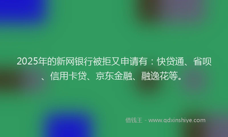 2025年的新网银行被拒又申请有：快贷通、省呗、信用卡贷、京东金融、融逸花等。