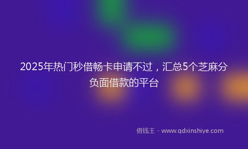 2025年热门秒借畅卡申请不过，汇总5个芝麻分负面借款的平台
