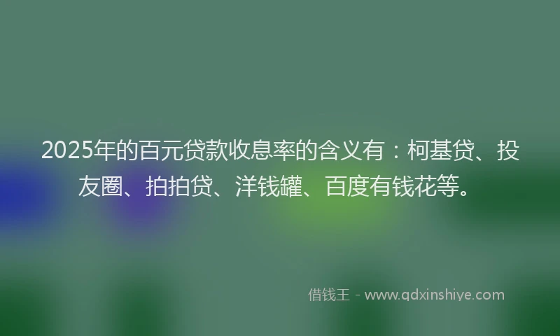 2025年的百元贷款收息率的含义有：柯基贷、投友圈、拍拍贷、洋钱罐、百度有钱花等。