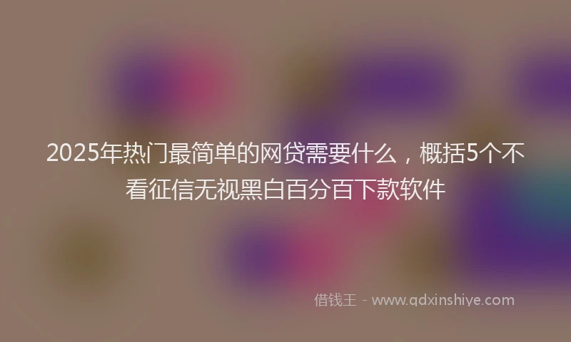 2025年热门最简单的网贷需要什么，概括5个不看征信无视黑白百分百下款软件