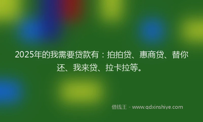 2025年的我需要贷款有：拍拍贷、惠商贷、替你还、我来贷、拉卡拉等。