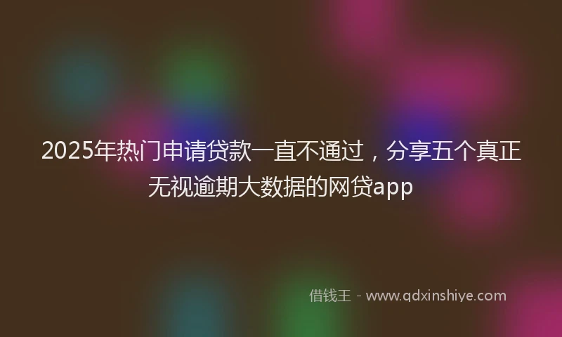 2025年热门申请贷款一直不通过，分享五个真正无视逾期大数据的网贷app