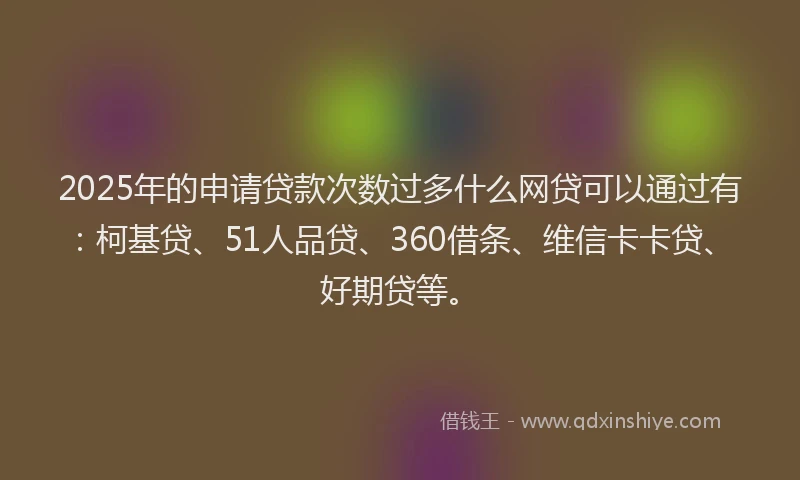 2025年的申请贷款次数过多什么网贷可以通过有：柯基贷、51人品贷、360借条、维信卡卡贷、好期贷等。