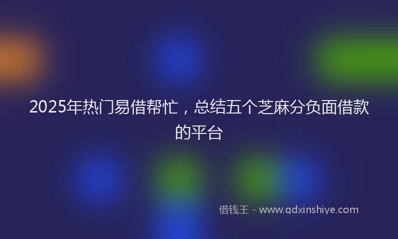 2025年热门易借帮忙，总结五个芝麻分负面借款的平台