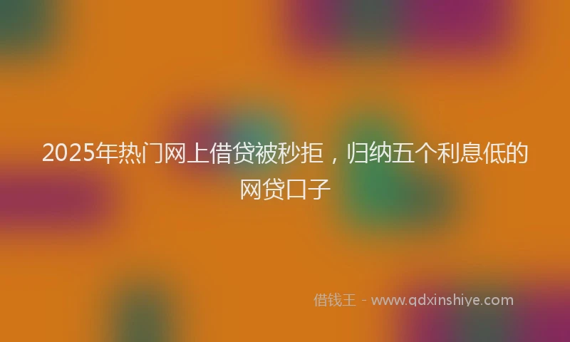 2025年热门网上借贷被秒拒，归纳五个利息低的网贷口子
