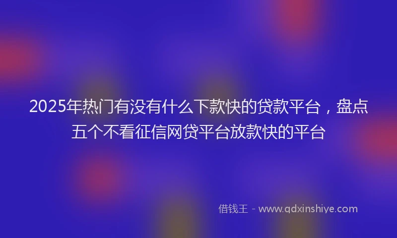 2025年热门有没有什么下款快的贷款平台，盘点五个不看征信网贷平台放款快的平台