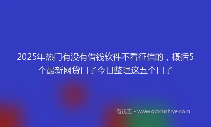 2025年热门有没有借钱软件不看征信的，概括5个最新网贷口子今日整理这五个口子