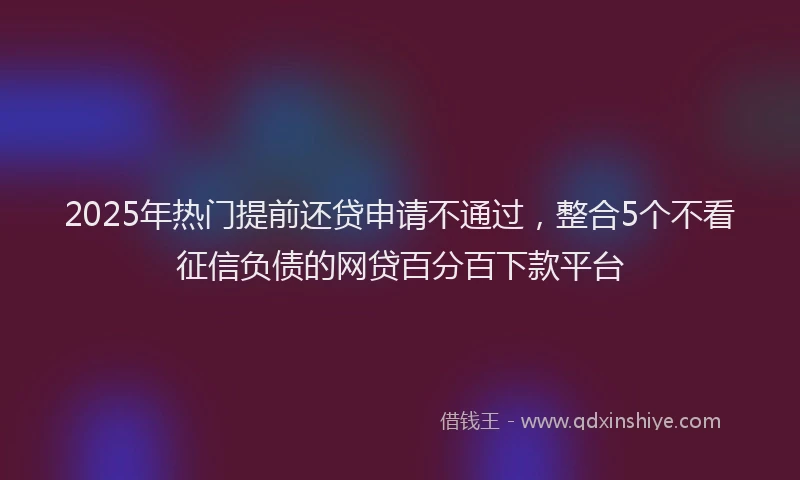 2025年热门提前还贷申请不通过，整合5个不看征信负债的网贷百分百下款平台