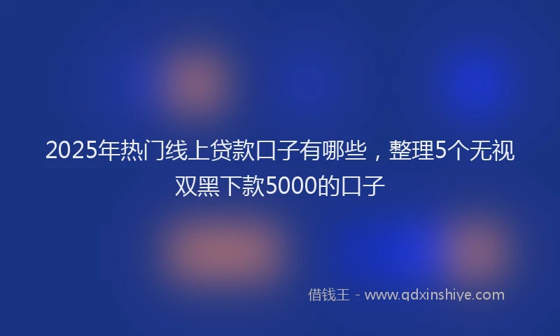 2025年热门线上贷款口子有哪些，整理5个无视双黑下款5000的口子