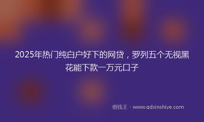 2025年热门纯白户好下的网贷，罗列五个无视黑花能下款一万元口子