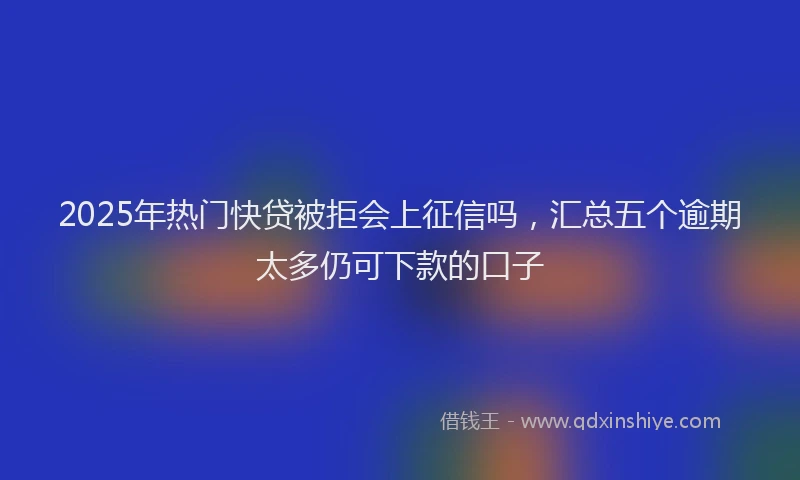 2025年热门快贷被拒会上征信吗，汇总五个逾期太多仍可下款的口子
