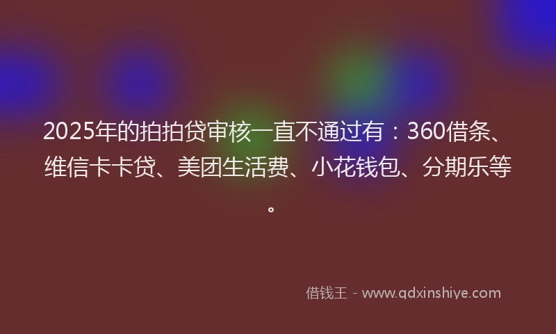 2025年的拍拍贷审核一直不通过有：360借条、维信卡卡贷、美团生活费、小花钱包、分期乐等。