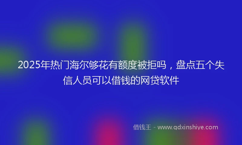 2025年热门海尔够花有额度被拒吗，盘点五个失信人员可以借钱的网贷软件