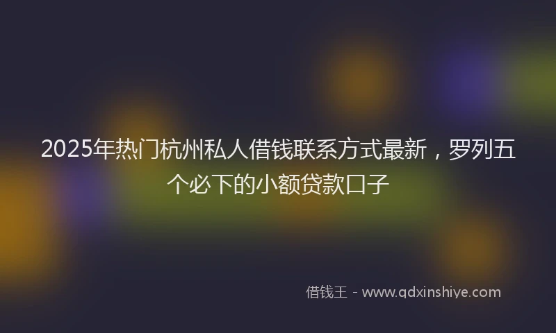 2025年热门杭州私人借钱联系方式最新，罗列五个必下的小额贷款口子
