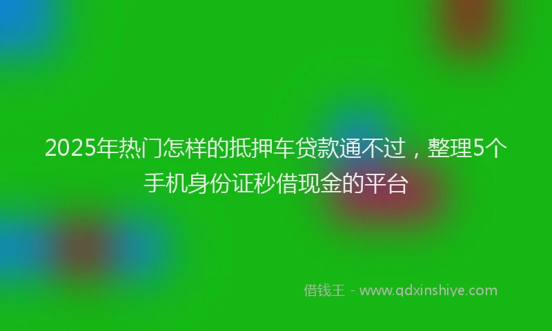 2025年热门怎样的抵押车贷款通不过，整理5个手机身份证秒借现金的平台