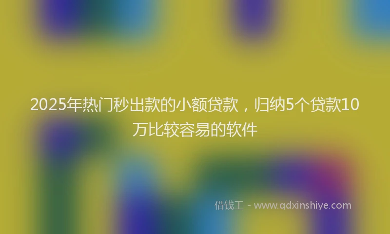 2025年热门秒出款的小额贷款，归纳5个贷款10万比较容易的软件