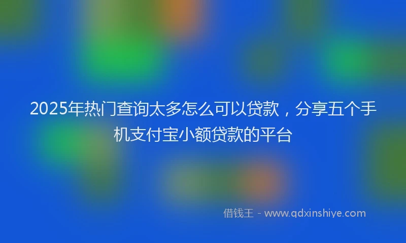 2025年热门查询太多怎么可以贷款，分享五个手机支付宝小额贷款的平台