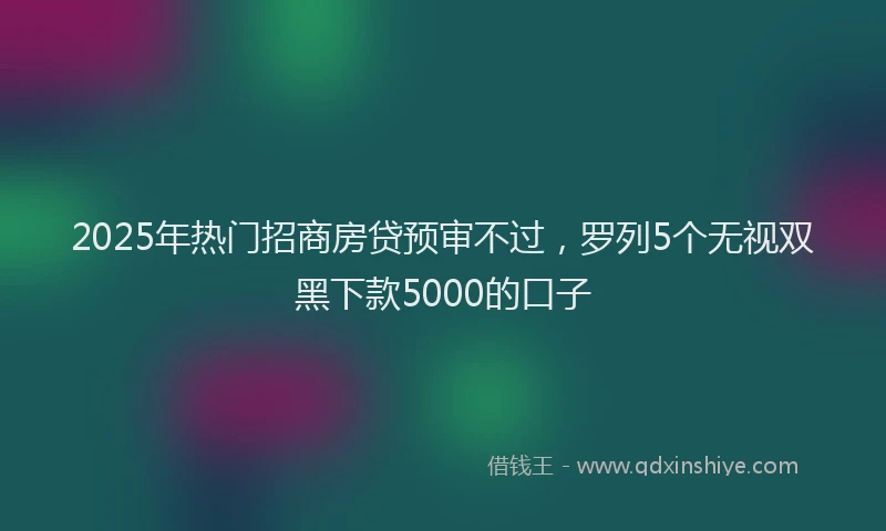 2025年热门招商房贷预审不过，罗列5个无视双黑下款5000的口子