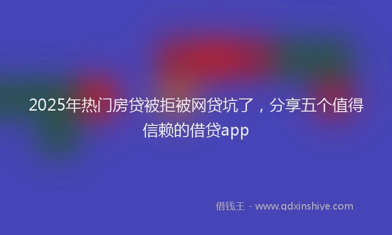 2025年热门房贷被拒被网贷坑了，分享五个值得信赖的借贷app