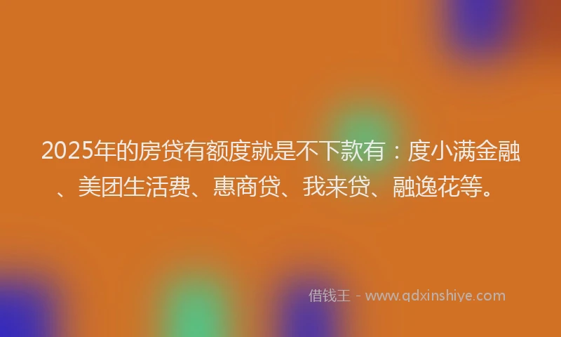 2025年的房贷有额度就是不下款有：度小满金融、美团生活费、惠商贷、我来贷、融逸花等。