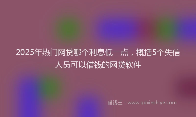 2025年热门网贷哪个利息低一点，概括5个失信人员可以借钱的网贷软件