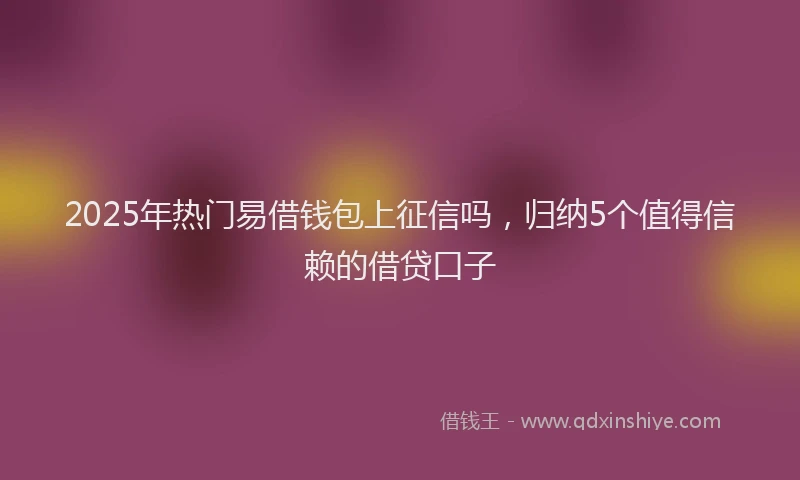 2025年热门易借钱包上征信吗，归纳5个值得信赖的借贷口子
