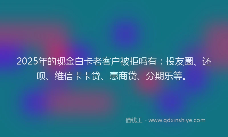 2025年的现金白卡老客户被拒吗有：投友圈、还呗、维信卡卡贷、惠商贷、分期乐等。