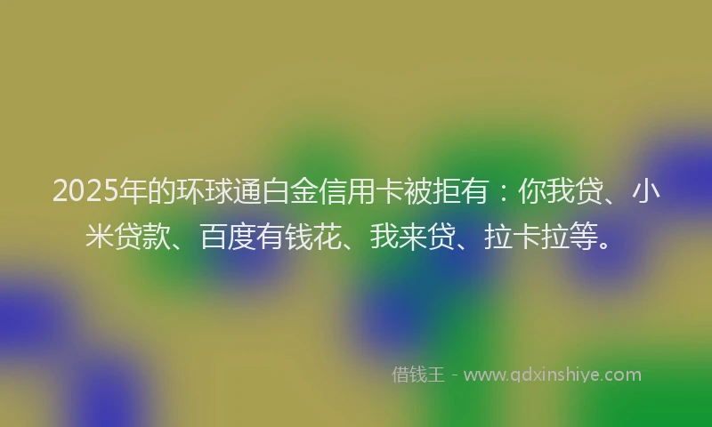 2025年的环球通白金信用卡被拒有：你我贷、小米贷款、百度有钱花、我来贷、拉卡拉等。