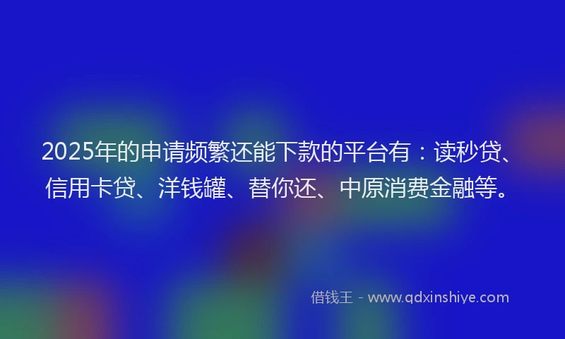 2025年的申请频繁还能下款的平台有：读秒贷、信用卡贷、洋钱罐、替你还、中原消费金融等。