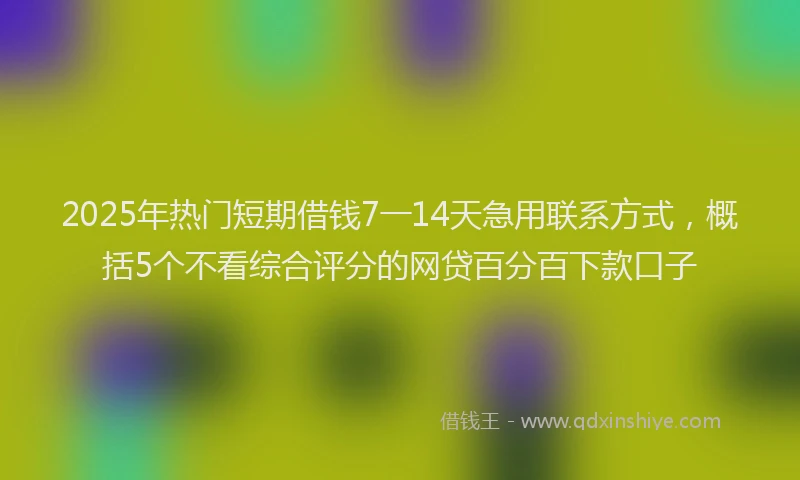 2025年热门短期借钱7一14天急用联系方式，概括5个不看综合评分的网贷百分百下款口子