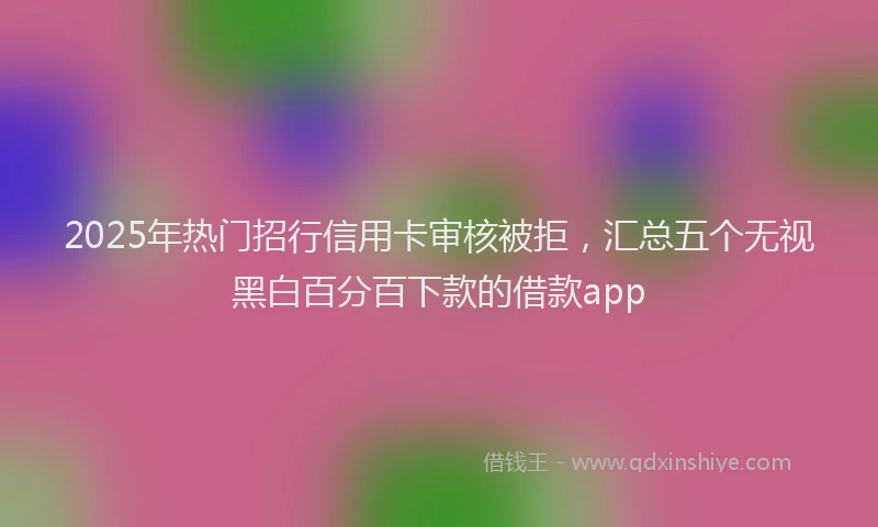 2025年热门招行信用卡审核被拒，汇总五个无视黑白百分百下款的借款app