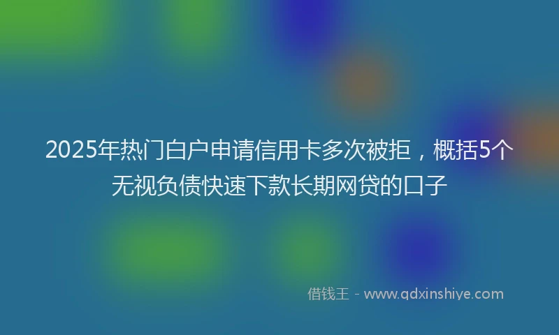 2025年热门白户申请信用卡多次被拒，概括5个无视负债快速下款长期网贷的口子