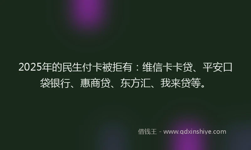 2025年的民生付卡被拒有：维信卡卡贷、平安口袋银行、惠商贷、东方汇、我来贷等。
