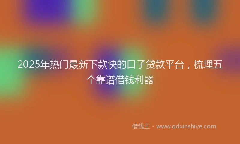 2025年热门最新下款快的口子贷款平台，梳理五个靠谱借钱利器