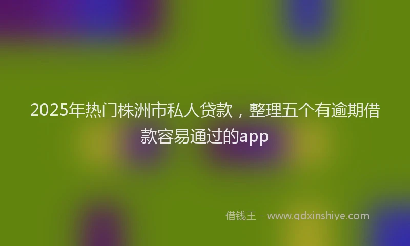 2025年热门株洲市私人贷款，整理五个有逾期借款容易通过的app