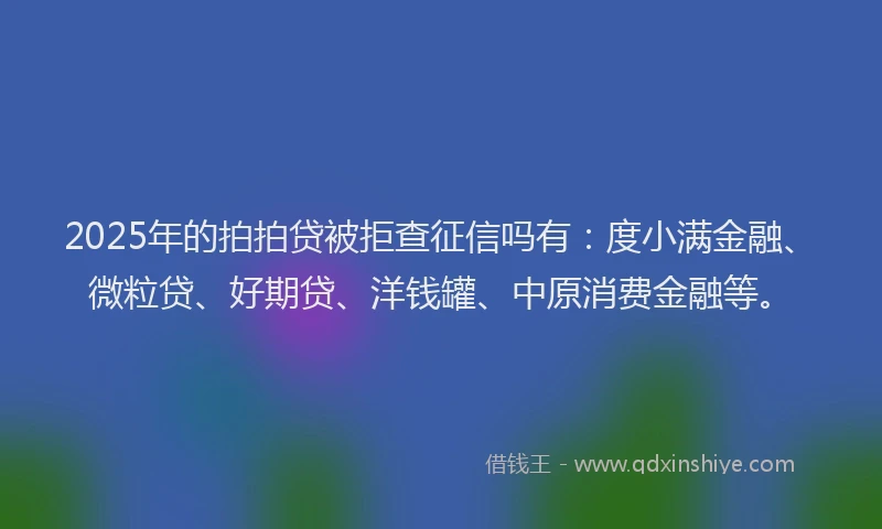 2025年的拍拍贷被拒查征信吗有：度小满金融、微粒贷、好期贷、洋钱罐、中原消费金融等。