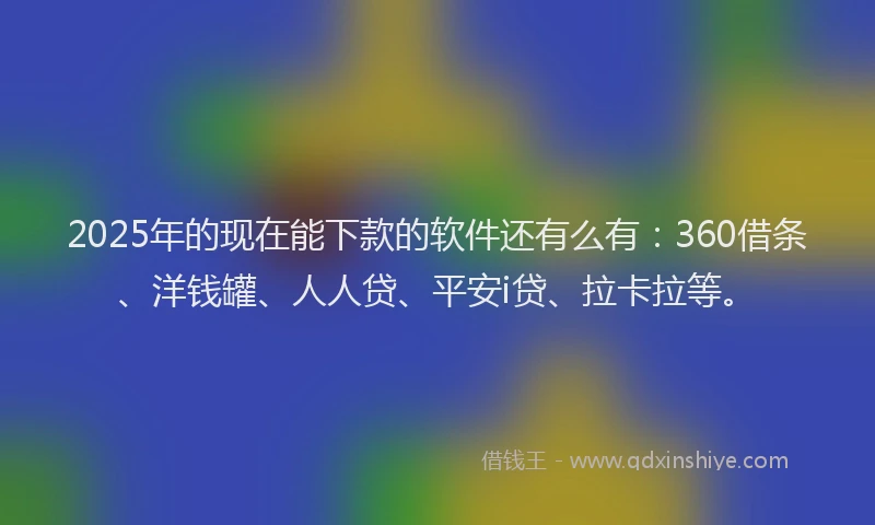2025年的现在能下款的软件还有么有：360借条、洋钱罐、人人贷、平安i贷、拉卡拉等。