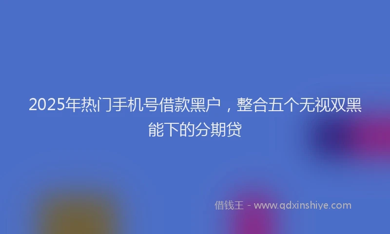 2025年热门手机号借款黑户，整合五个无视双黑能下的分期贷