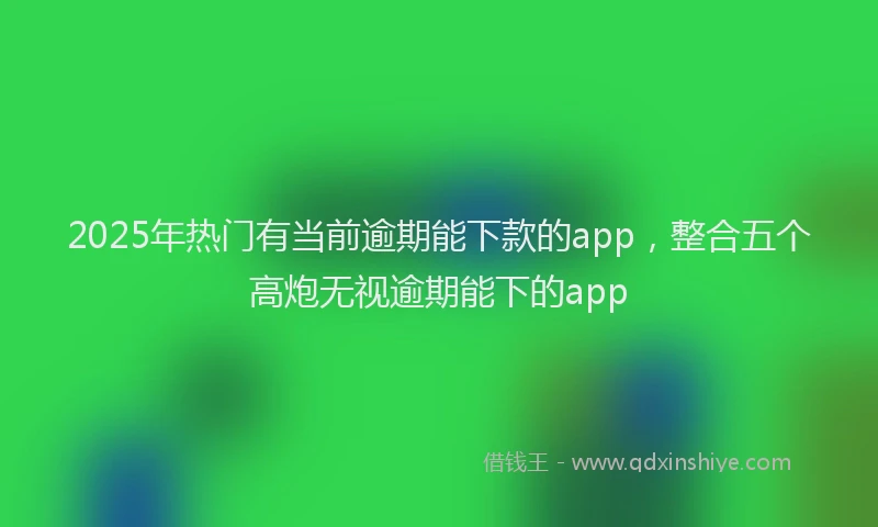 2025年热门有当前逾期能下款的app，整合五个高炮无视逾期能下的app