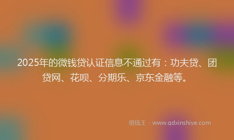 2025年的微钱贷认证信息不通过有：功夫贷、团贷网、花呗、分期乐、京东金融等。
