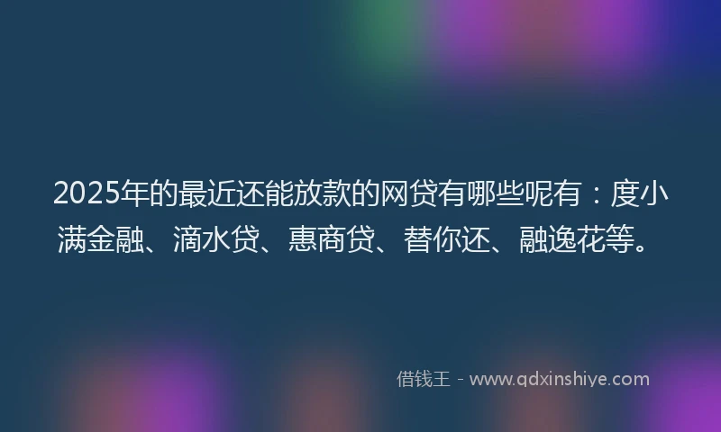 2025年的最近还能放款的网贷有哪些呢有：度小满金融、滴水贷、惠商贷、替你还、融逸花等。