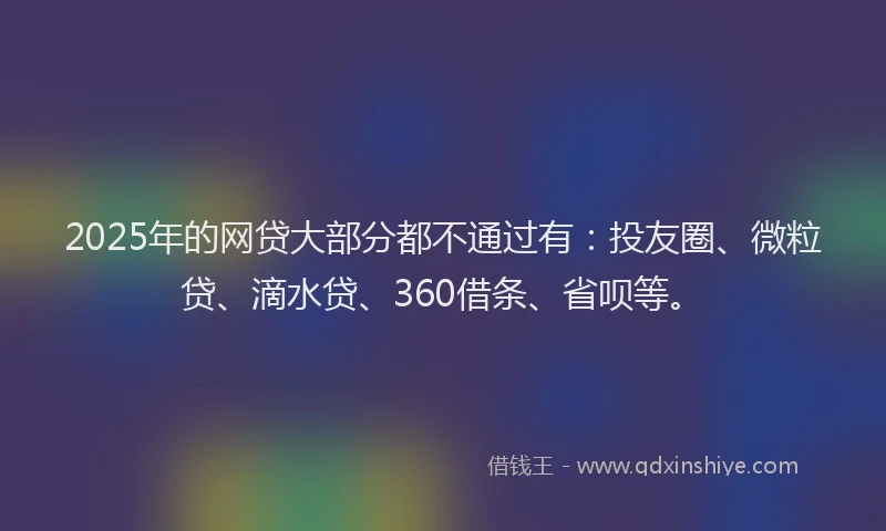 2025年的网贷大部分都不通过有：投友圈、微粒贷、滴水贷、360借条、省呗等。
