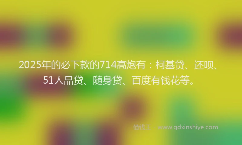 2025年的必下款的714高炮有：柯基贷、还呗、51人品贷、随身贷、百度有钱花等。