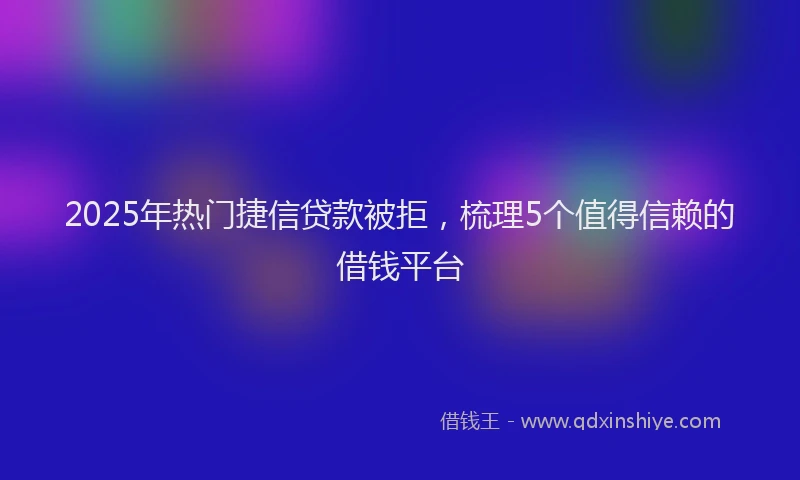 2025年热门捷信贷款被拒，梳理5个值得信赖的借钱平台