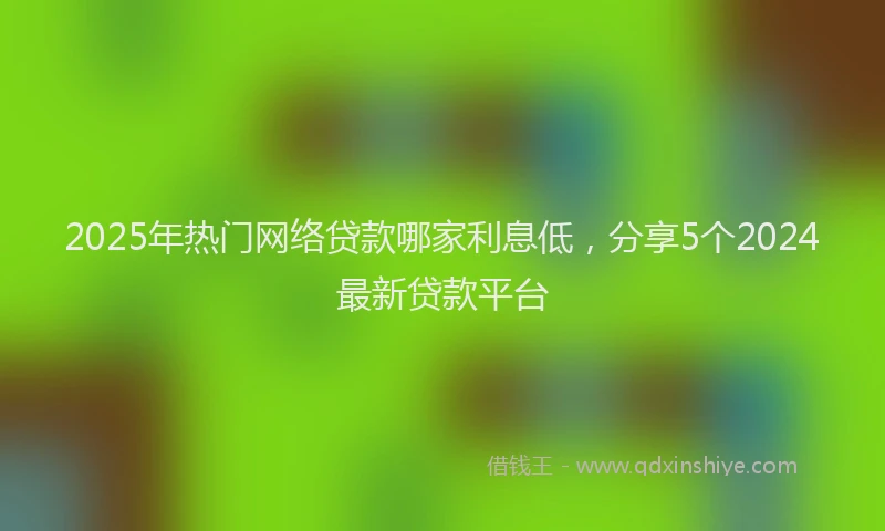 2025年热门网络贷款哪家利息低，分享5个2024最新贷款平台