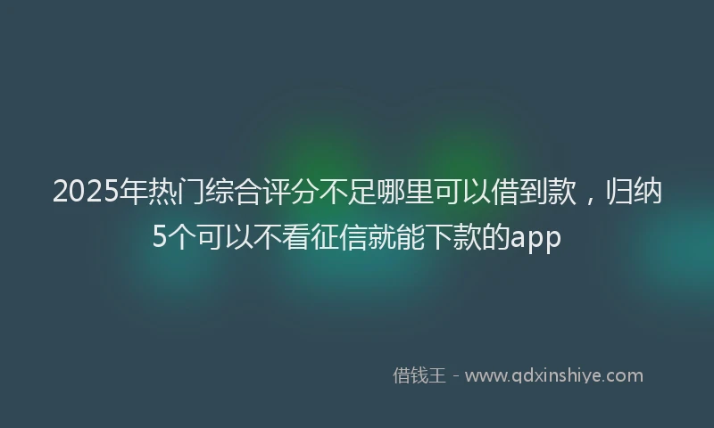 2025年热门综合评分不足哪里可以借到款，归纳5个可以不看征信就能下款的app