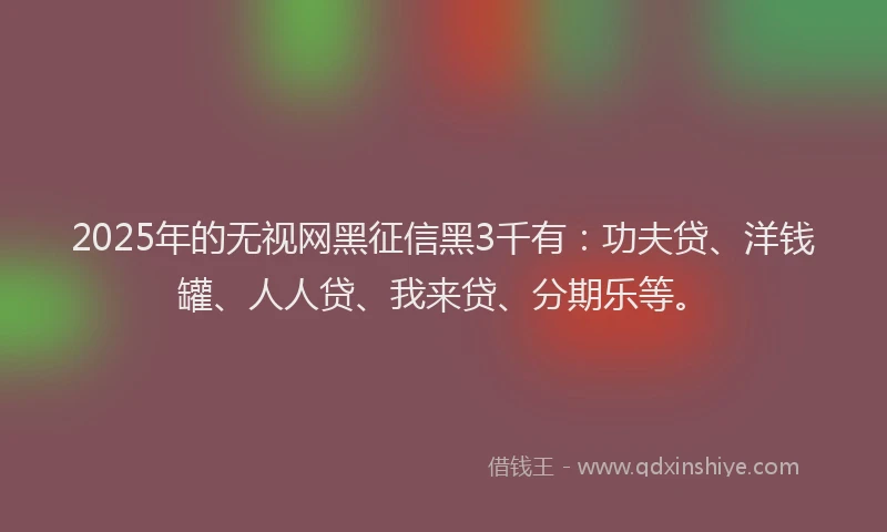 2025年的无视网黑征信黑3千有：功夫贷、洋钱罐、人人贷、我来贷、分期乐等。