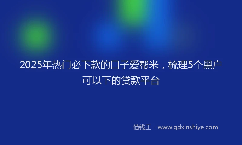 2025年热门必下款的口子爱帮米，梳理5个黑户可以下的贷款平台