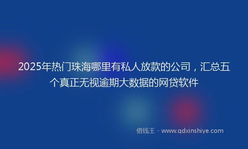 2025年热门珠海哪里有私人放款的公司，汇总五个真正无视逾期大数据的网贷软件